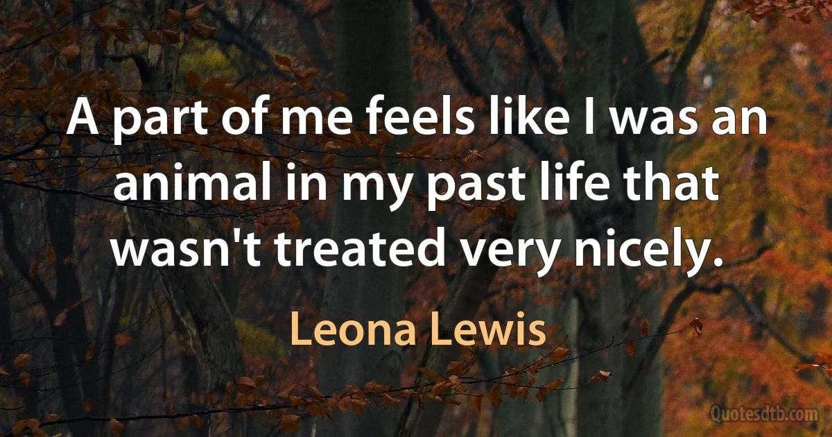 A part of me feels like I was an animal in my past life that wasn't treated very nicely. (Leona Lewis)