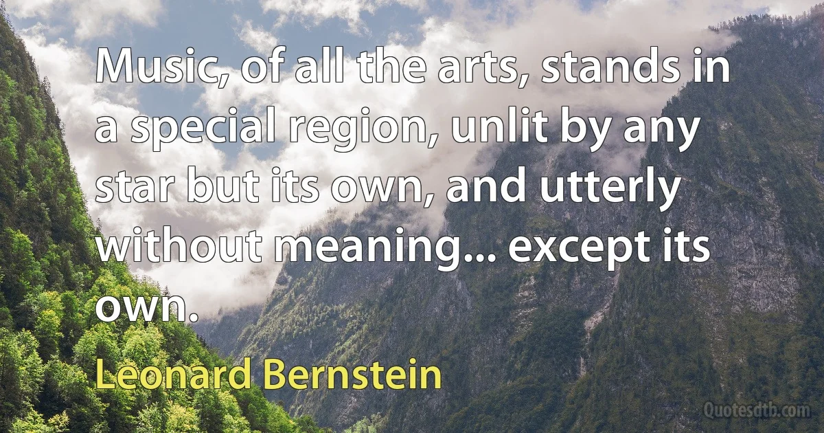 Music, of all the arts, stands in a special region, unlit by any star but its own, and utterly without meaning... except its own. (Leonard Bernstein)