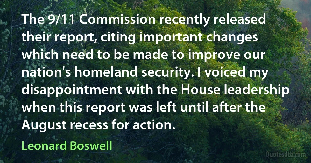 The 9/11 Commission recently released their report, citing important changes which need to be made to improve our nation's homeland security. I voiced my disappointment with the House leadership when this report was left until after the August recess for action. (Leonard Boswell)