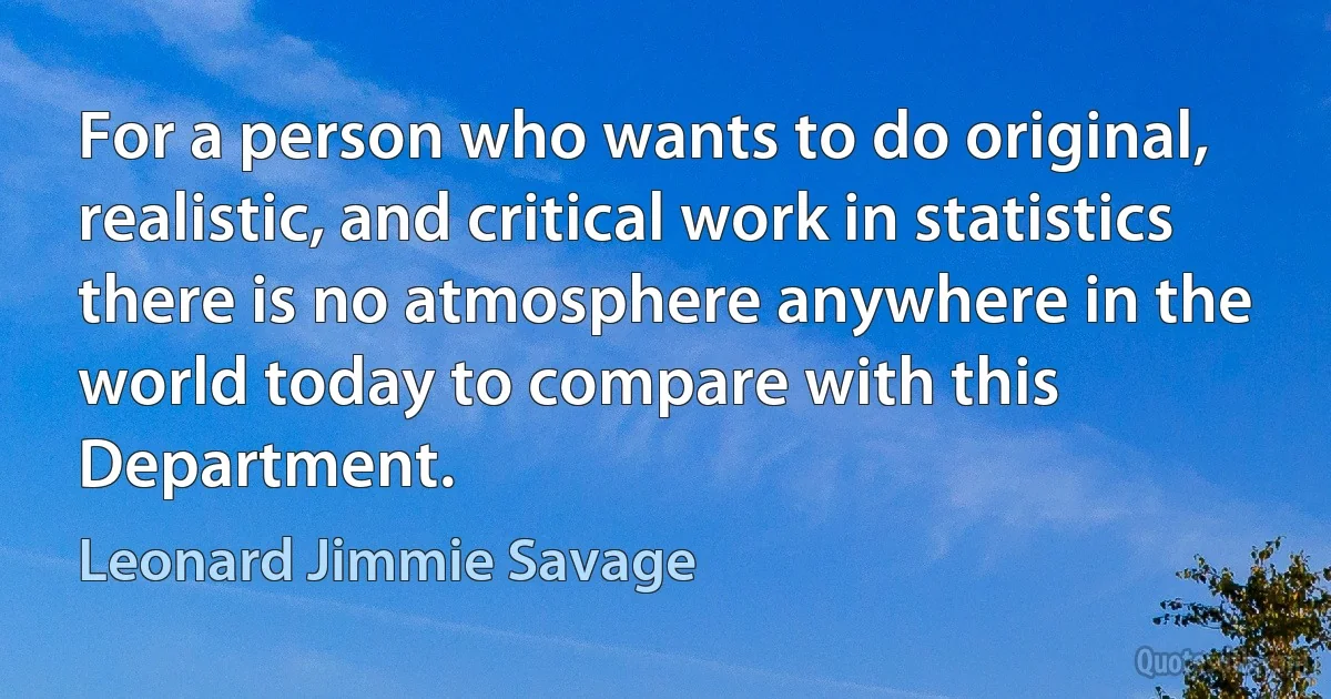 For a person who wants to do original, realistic, and critical work in statistics there is no atmosphere anywhere in the world today to compare with this Department. (Leonard Jimmie Savage)