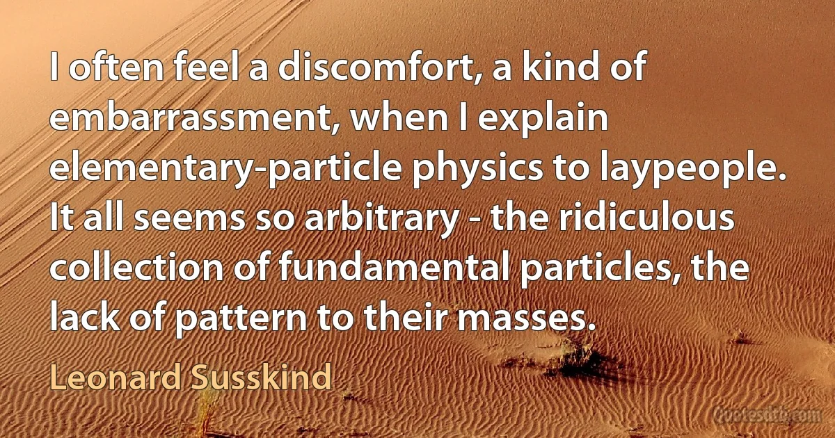 I often feel a discomfort, a kind of embarrassment, when I explain elementary-particle physics to laypeople. It all seems so arbitrary - the ridiculous collection of fundamental particles, the lack of pattern to their masses. (Leonard Susskind)