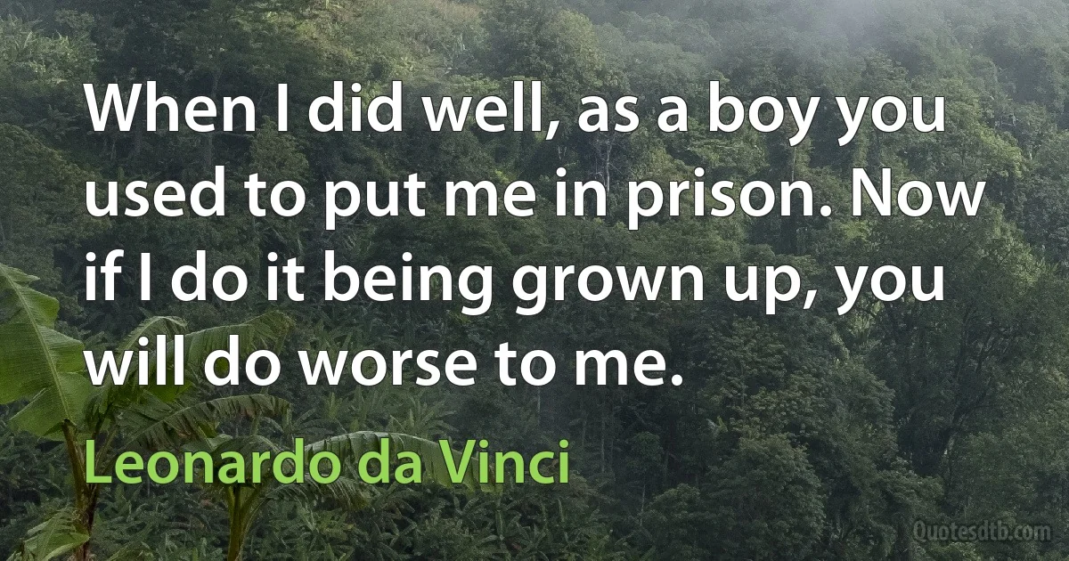 When I did well, as a boy you used to put me in prison. Now if I do it being grown up, you will do worse to me. (Leonardo da Vinci)