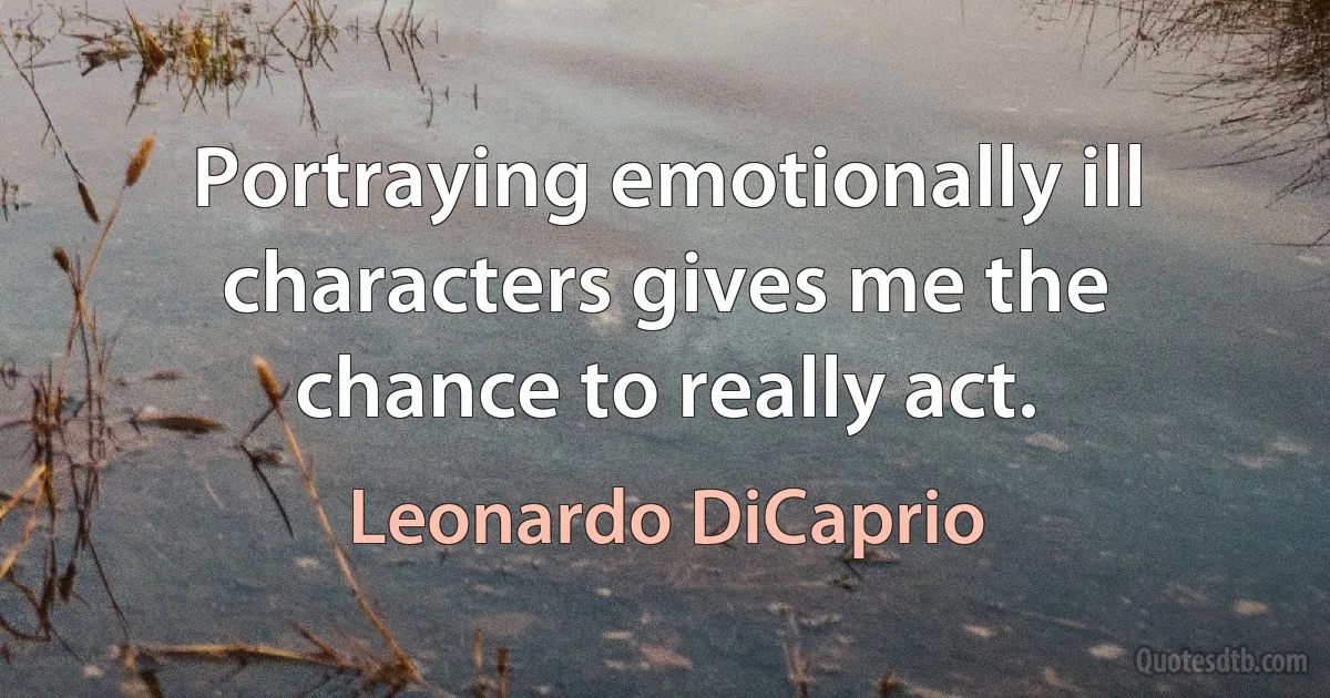 Portraying emotionally ill characters gives me the chance to really act. (Leonardo DiCaprio)