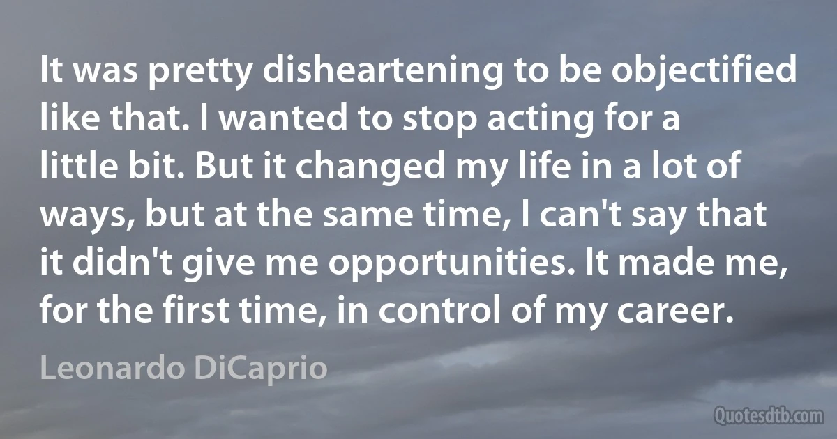 It was pretty disheartening to be objectified like that. I wanted to stop acting for a little bit. But it changed my life in a lot of ways, but at the same time, I can't say that it didn't give me opportunities. It made me, for the first time, in control of my career. (Leonardo DiCaprio)