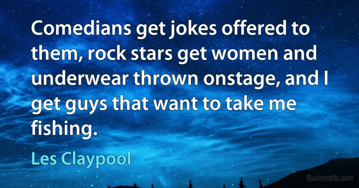 Comedians get jokes offered to them, rock stars get women and underwear thrown onstage, and I get guys that want to take me fishing. (Les Claypool)