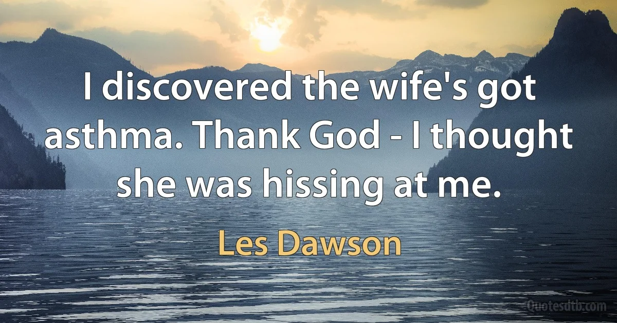 I discovered the wife's got asthma. Thank God - I thought she was hissing at me. (Les Dawson)