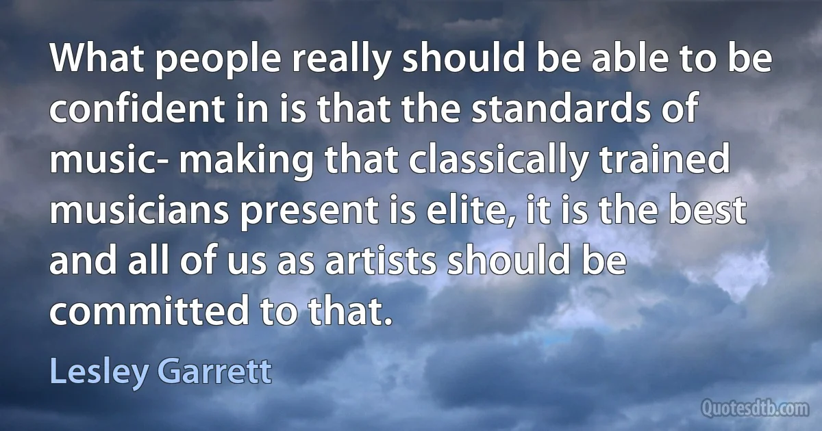 What people really should be able to be confident in is that the standards of music- making that classically trained musicians present is elite, it is the best and all of us as artists should be committed to that. (Lesley Garrett)