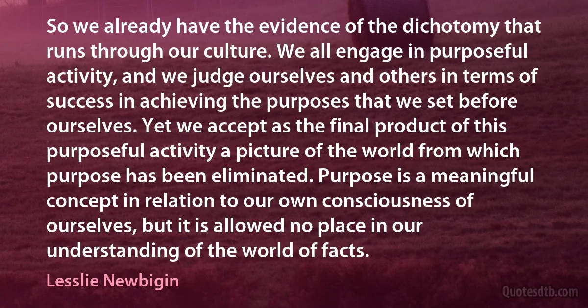 So we already have the evidence of the dichotomy that runs through our culture. We all engage in purposeful activity, and we judge ourselves and others in terms of success in achieving the purposes that we set before ourselves. Yet we accept as the final product of this purposeful activity a picture of the world from which purpose has been eliminated. Purpose is a meaningful concept in relation to our own consciousness of ourselves, but it is allowed no place in our understanding of the world of facts. (Lesslie Newbigin)