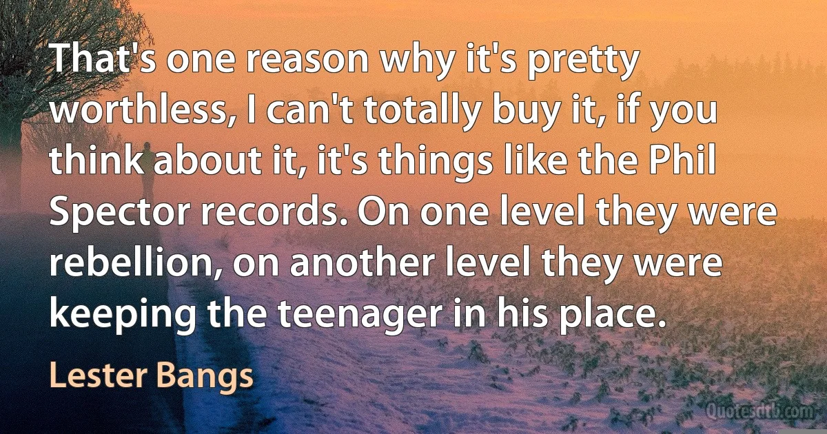 That's one reason why it's pretty worthless, I can't totally buy it, if you think about it, it's things like the Phil Spector records. On one level they were rebellion, on another level they were keeping the teenager in his place. (Lester Bangs)