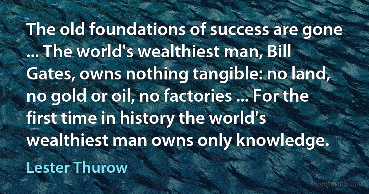 The old foundations of success are gone ... The world's wealthiest man, Bill Gates, owns nothing tangible: no land, no gold or oil, no factories ... For the first time in history the world's wealthiest man owns only knowledge. (Lester Thurow)