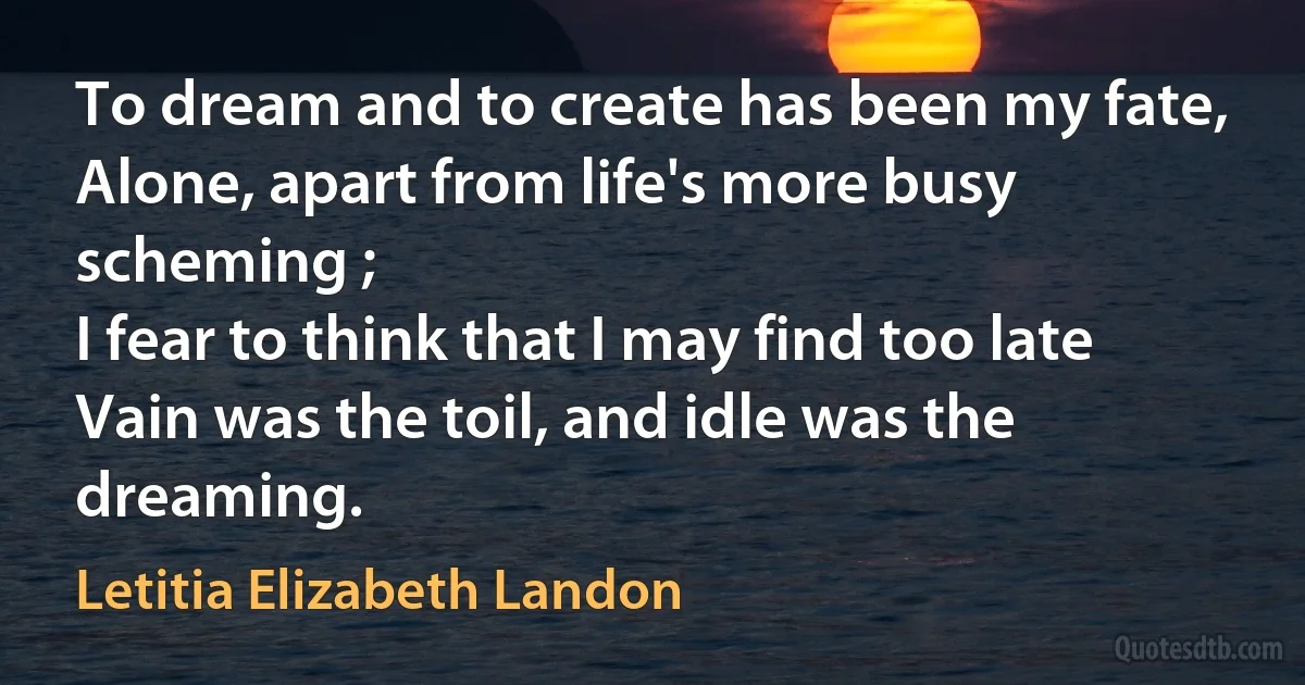 To dream and to create has been my fate,
Alone, apart from life's more busy scheming ;
I fear to think that I may find too late
Vain was the toil, and idle was the dreaming. (Letitia Elizabeth Landon)