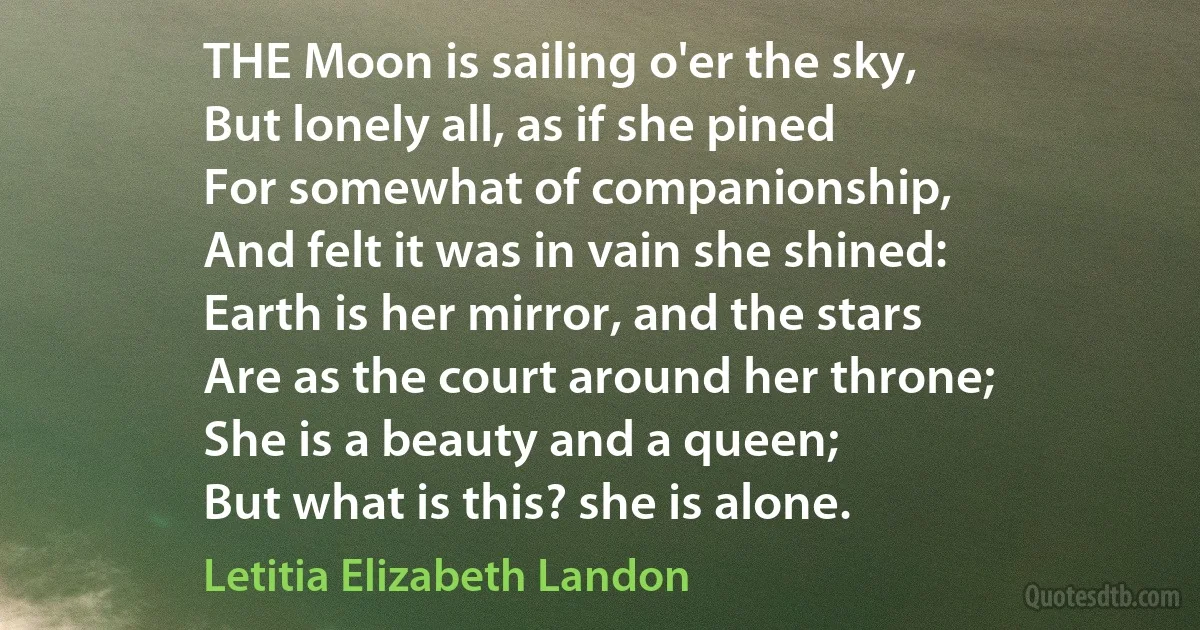 THE Moon is sailing o'er the sky,
But lonely all, as if she pined
For somewhat of companionship,
And felt it was in vain she shined:
Earth is her mirror, and the stars
Are as the court around her throne;
She is a beauty and a queen;
But what is this? she is alone. (Letitia Elizabeth Landon)