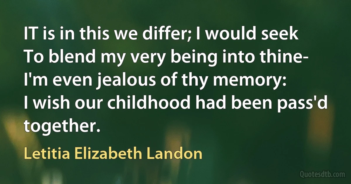 IT is in this we differ; I would seek
To blend my very being into thine-
I'm even jealous of thy memory:
I wish our childhood had been pass'd together. (Letitia Elizabeth Landon)