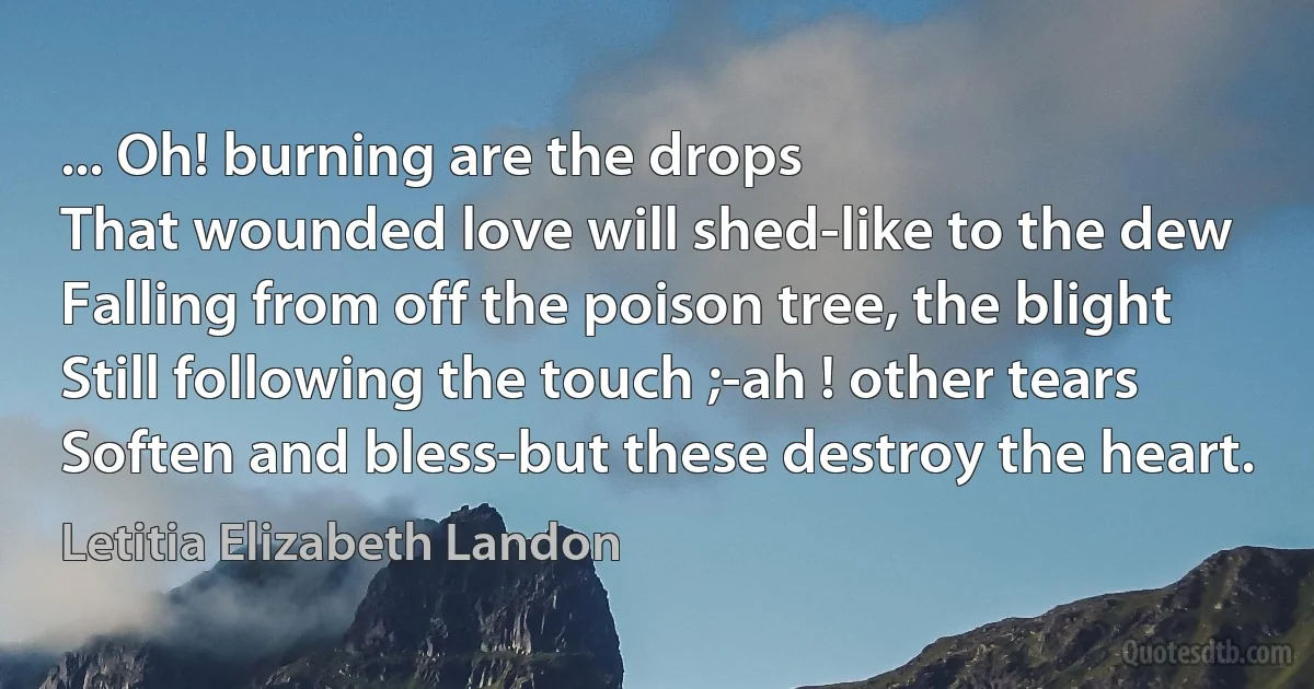 ... Oh! burning are the drops
That wounded love will shed-like to the dew
Falling from off the poison tree, the blight
Still following the touch ;-ah ! other tears
Soften and bless-but these destroy the heart. (Letitia Elizabeth Landon)