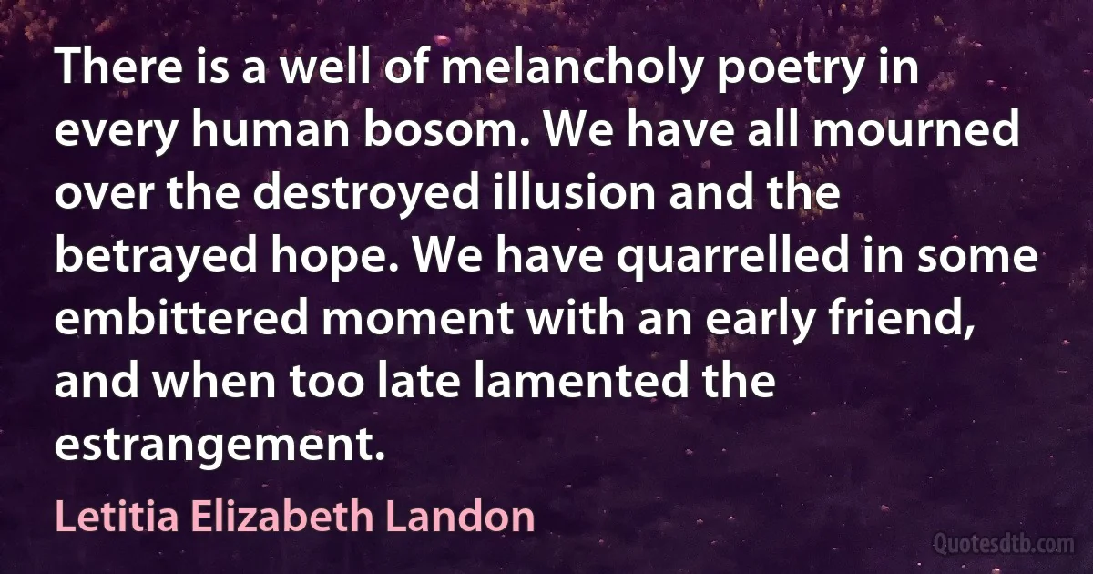 There is a well of melancholy poetry in every human bosom. We have all mourned over the destroyed illusion and the betrayed hope. We have quarrelled in some embittered moment with an early friend, and when too late lamented the estrangement. (Letitia Elizabeth Landon)