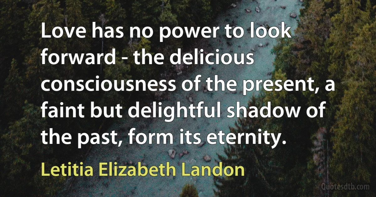 Love has no power to look forward - the delicious consciousness of the present, a faint but delightful shadow of the past, form its eternity. (Letitia Elizabeth Landon)