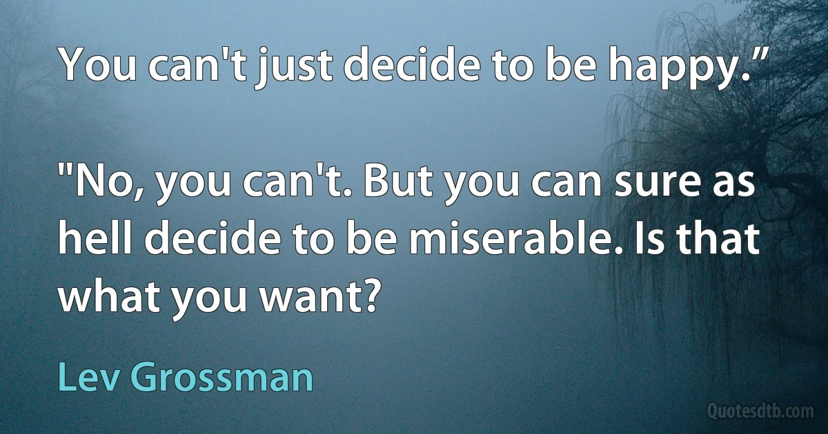 You can't just decide to be happy.”

"No, you can't. But you can sure as hell decide to be miserable. Is that what you want? (Lev Grossman)