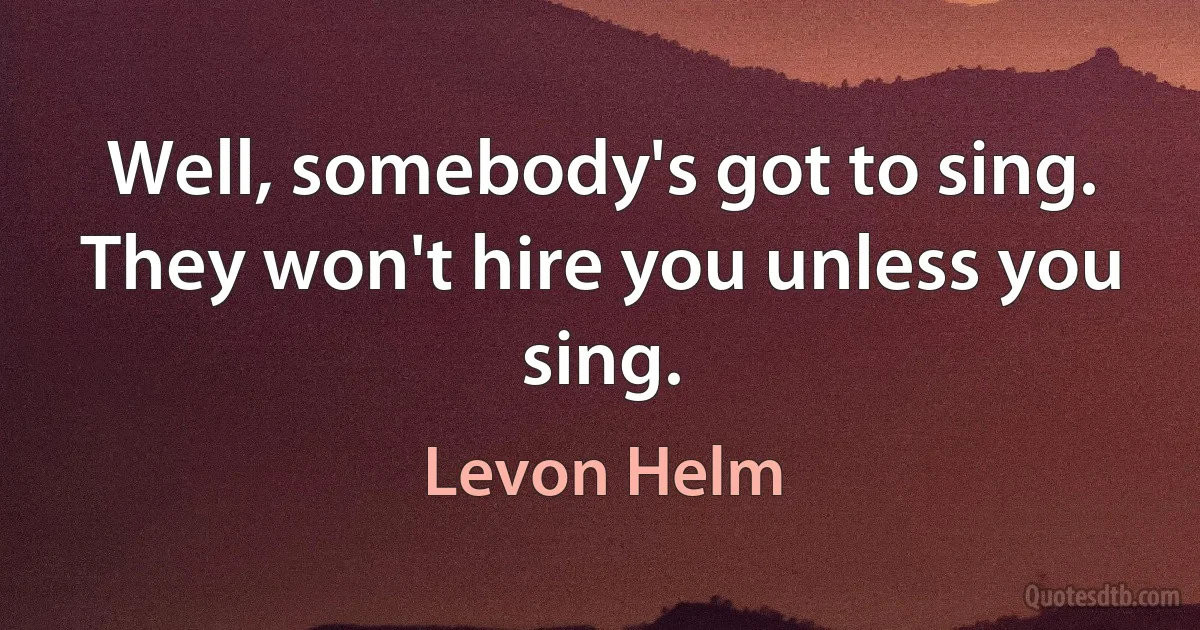 Well, somebody's got to sing. They won't hire you unless you sing. (Levon Helm)