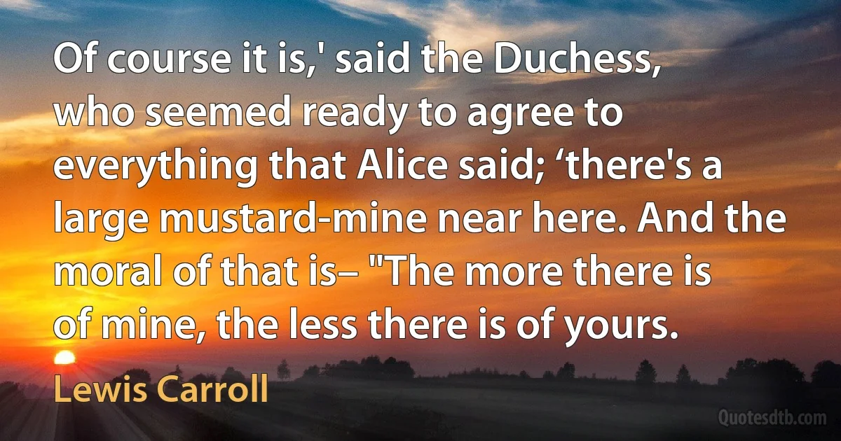 Of course it is,' said the Duchess, who seemed ready to agree to everything that Alice said; ‘there's a large mustard-mine near here. And the moral of that is– "The more there is of mine, the less there is of yours. (Lewis Carroll)