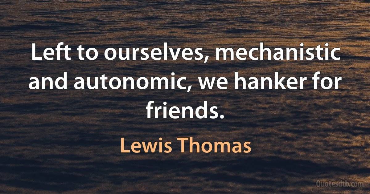 Left to ourselves, mechanistic and autonomic, we hanker for friends. (Lewis Thomas)