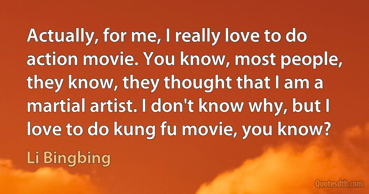 Actually, for me, I really love to do action movie. You know, most people, they know, they thought that I am a martial artist. I don't know why, but I love to do kung fu movie, you know? (Li Bingbing)