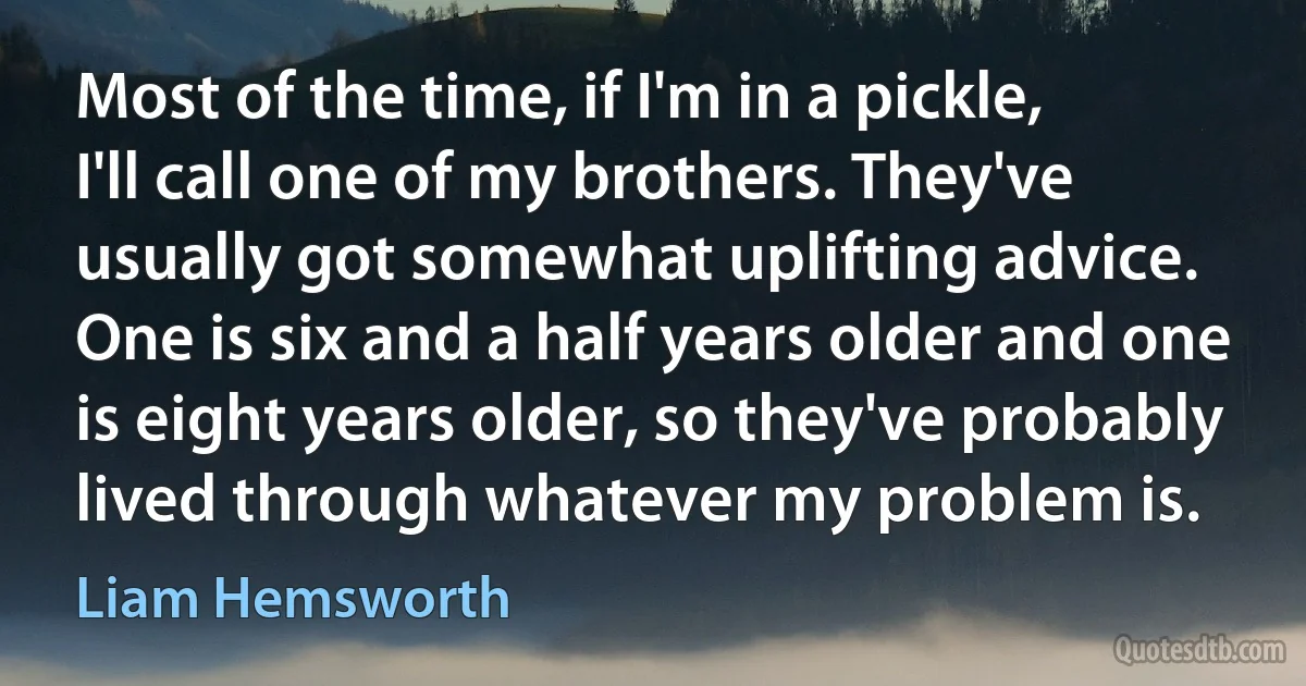 Most of the time, if I'm in a pickle, I'll call one of my brothers. They've usually got somewhat uplifting advice. One is six and a half years older and one is eight years older, so they've probably lived through whatever my problem is. (Liam Hemsworth)