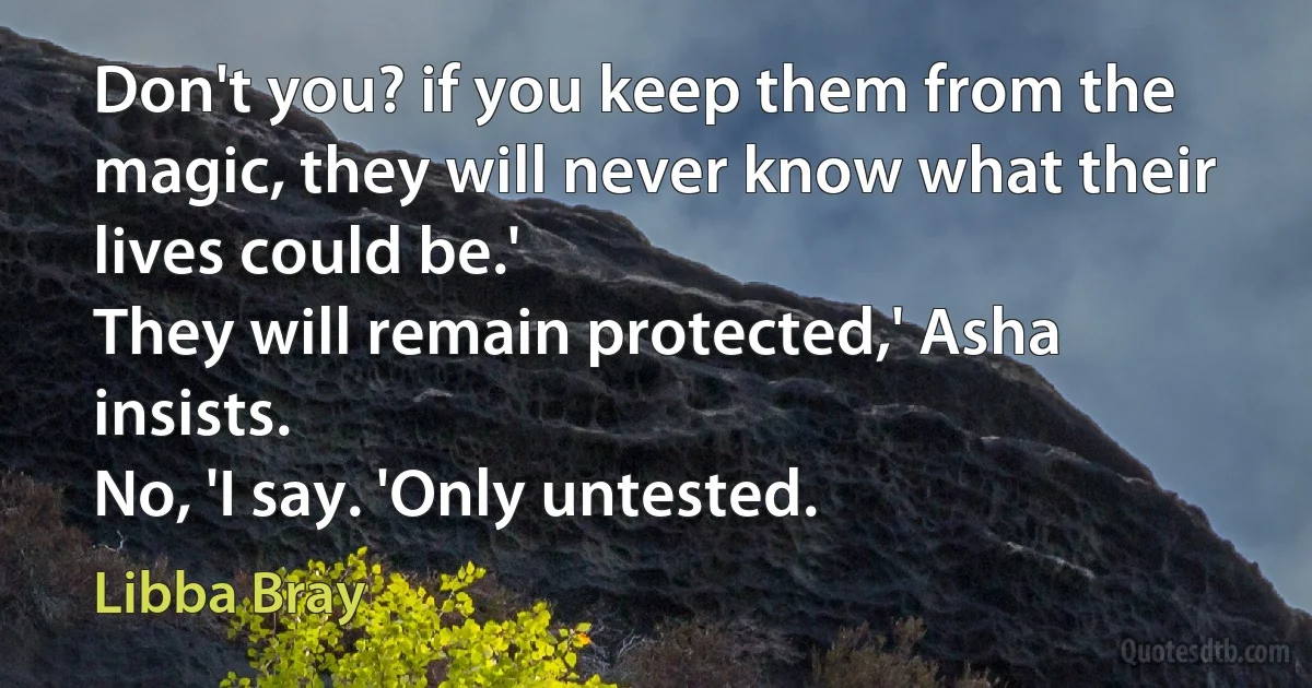 Don't you? if you keep them from the magic, they will never know what their lives could be.'
They will remain protected,' Asha insists.
No, 'I say. 'Only untested. (Libba Bray)