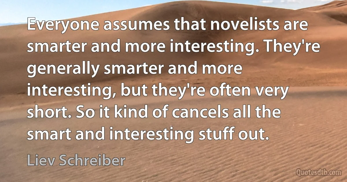 Everyone assumes that novelists are smarter and more interesting. They're generally smarter and more interesting, but they're often very short. So it kind of cancels all the smart and interesting stuff out. (Liev Schreiber)