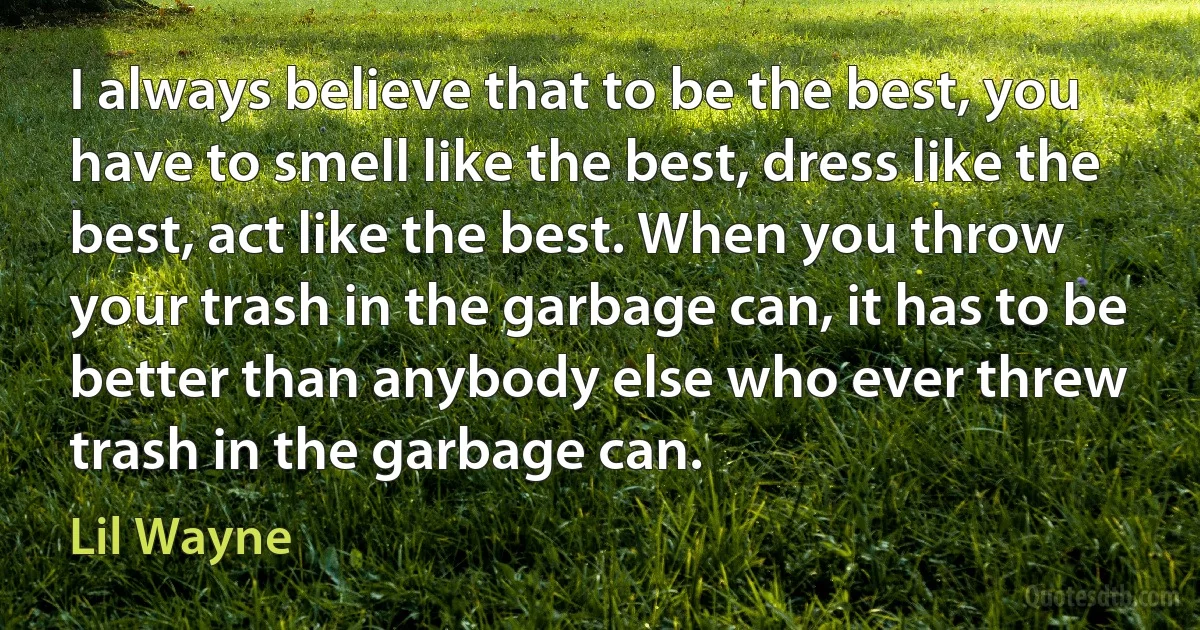 I always believe that to be the best, you have to smell like the best, dress like the best, act like the best. When you throw your trash in the garbage can, it has to be better than anybody else who ever threw trash in the garbage can. (Lil Wayne)