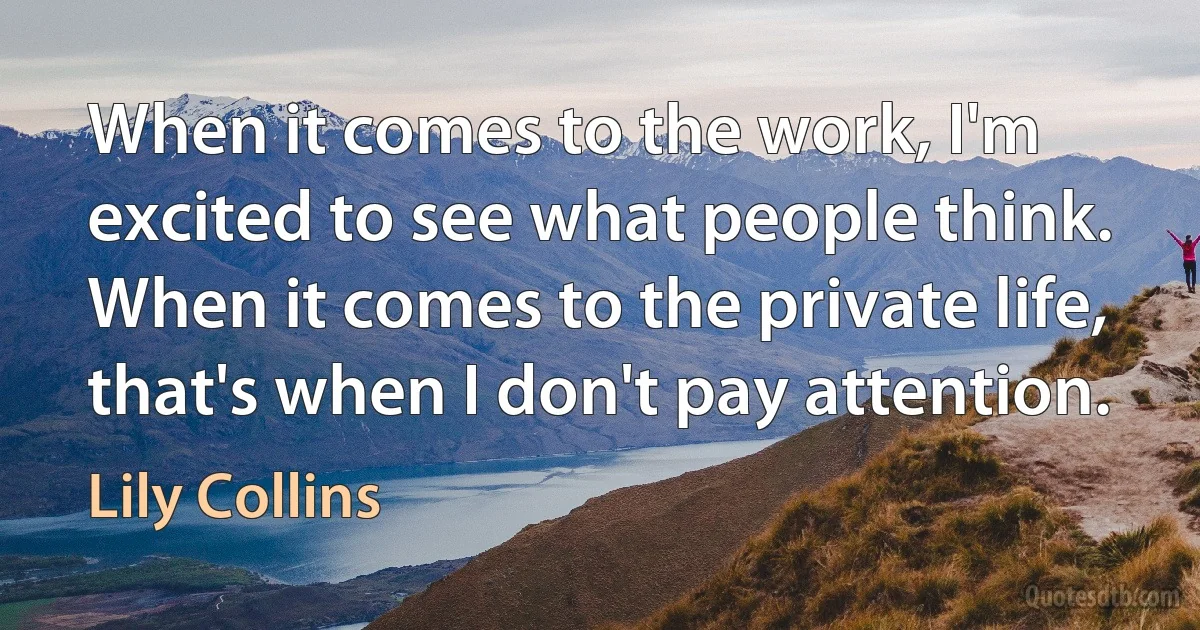 When it comes to the work, I'm excited to see what people think. When it comes to the private life, that's when I don't pay attention. (Lily Collins)