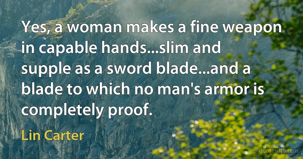 Yes, a woman makes a fine weapon in capable hands...slim and supple as a sword blade...and a blade to which no man's armor is completely proof. (Lin Carter)