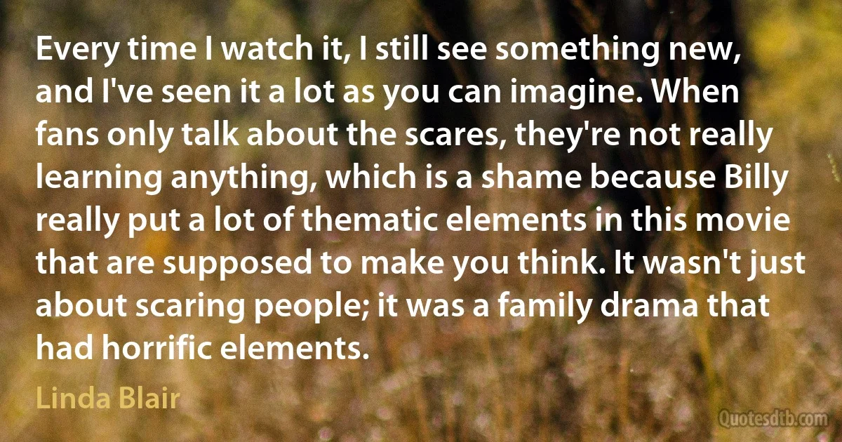 Every time I watch it, I still see something new, and I've seen it a lot as you can imagine. When fans only talk about the scares, they're not really learning anything, which is a shame because Billy really put a lot of thematic elements in this movie that are supposed to make you think. It wasn't just about scaring people; it was a family drama that had horrific elements. (Linda Blair)