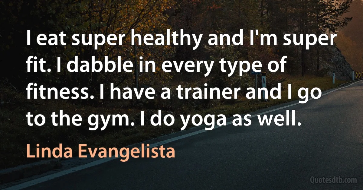 I eat super healthy and I'm super fit. I dabble in every type of fitness. I have a trainer and I go to the gym. I do yoga as well. (Linda Evangelista)