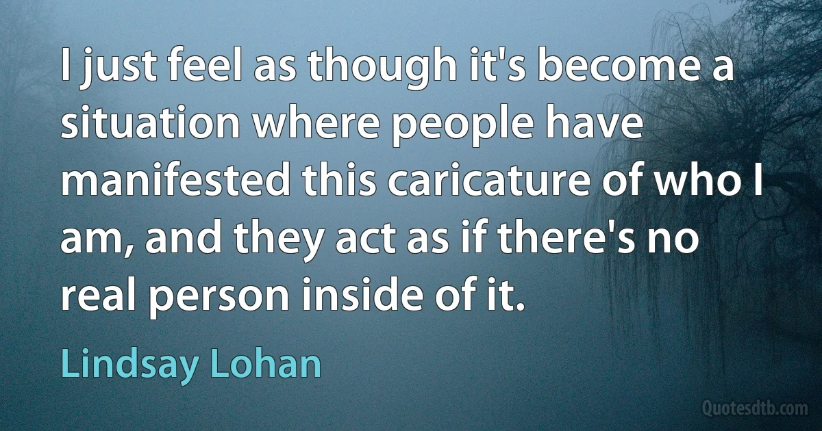 I just feel as though it's become a situation where people have manifested this caricature of who I am, and they act as if there's no real person inside of it. (Lindsay Lohan)