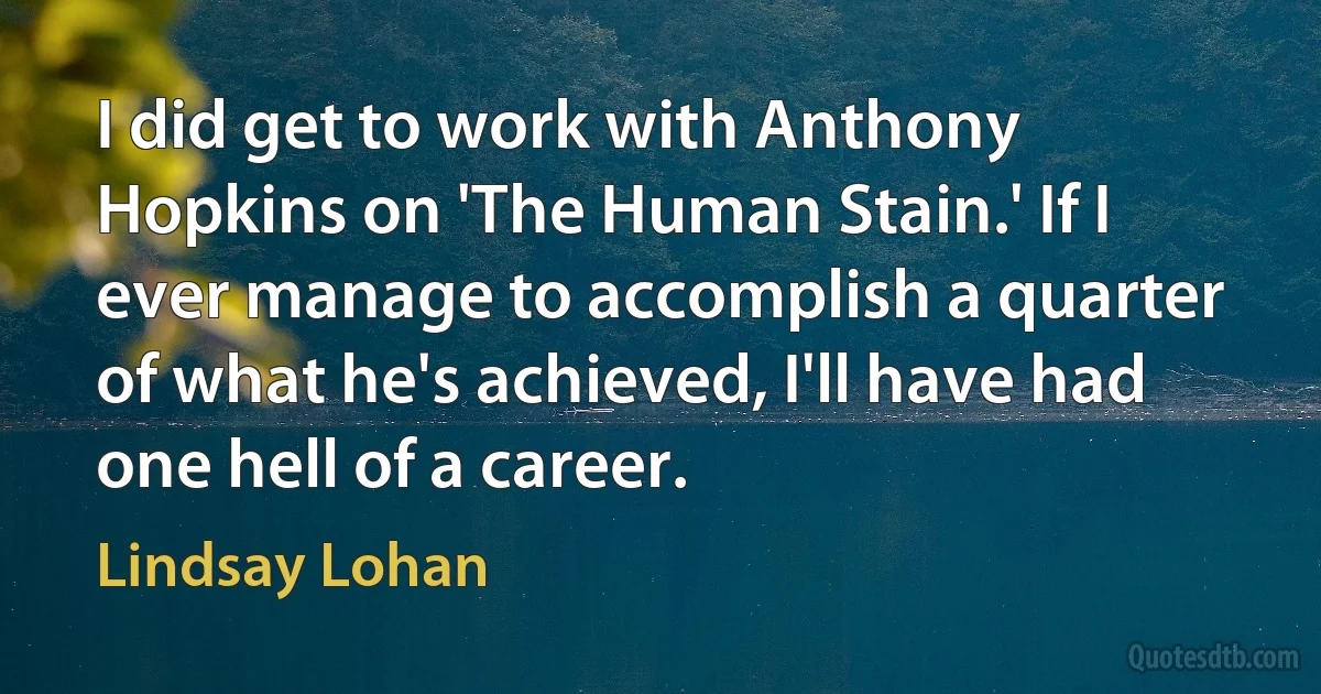 I did get to work with Anthony Hopkins on 'The Human Stain.' If I ever manage to accomplish a quarter of what he's achieved, I'll have had one hell of a career. (Lindsay Lohan)