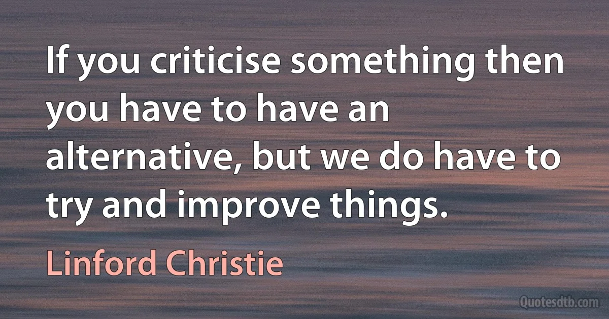 If you criticise something then you have to have an alternative, but we do have to try and improve things. (Linford Christie)