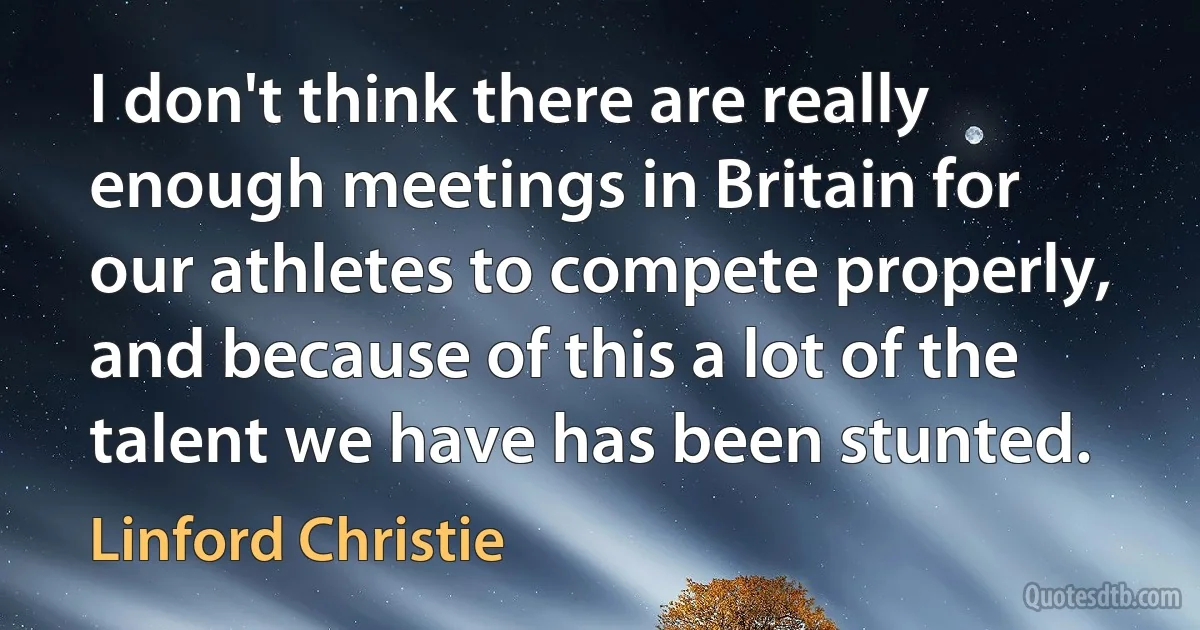 I don't think there are really enough meetings in Britain for our athletes to compete properly, and because of this a lot of the talent we have has been stunted. (Linford Christie)