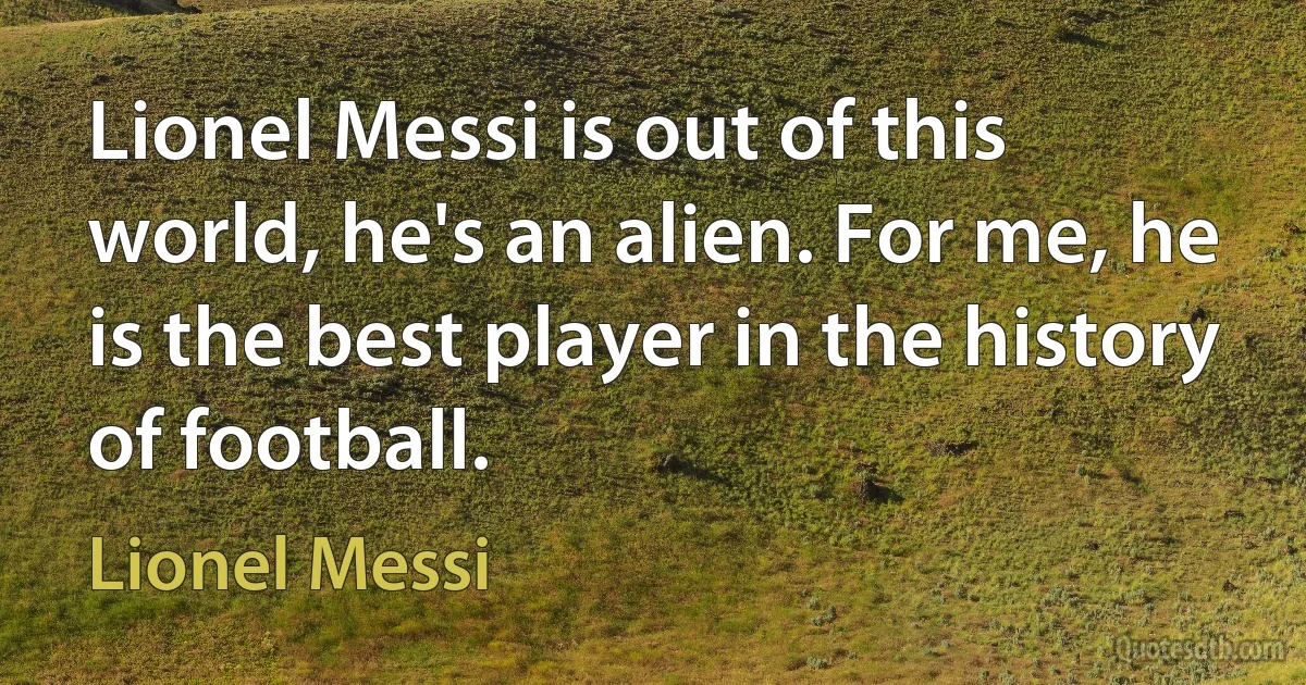 Lionel Messi is out of this world, he's an alien. For me, he is the best player in the history of football. (Lionel Messi)