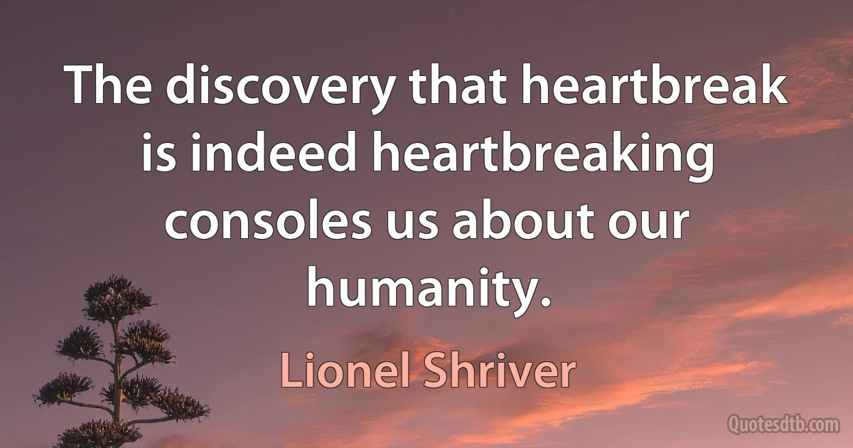 The discovery that heartbreak is indeed heartbreaking consoles us about our humanity. (Lionel Shriver)