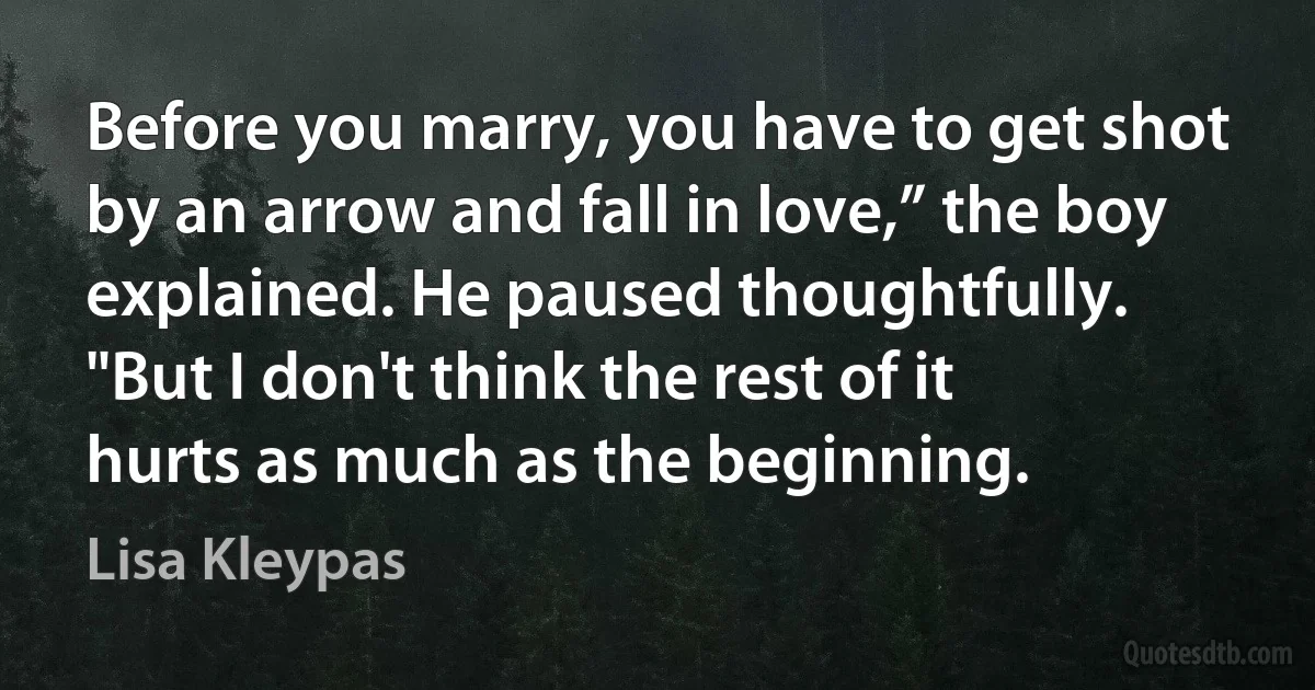 Before you marry, you have to get shot by an arrow and fall in love,” the boy explained. He paused thoughtfully. "But I don't think the rest of it hurts as much as the beginning. (Lisa Kleypas)