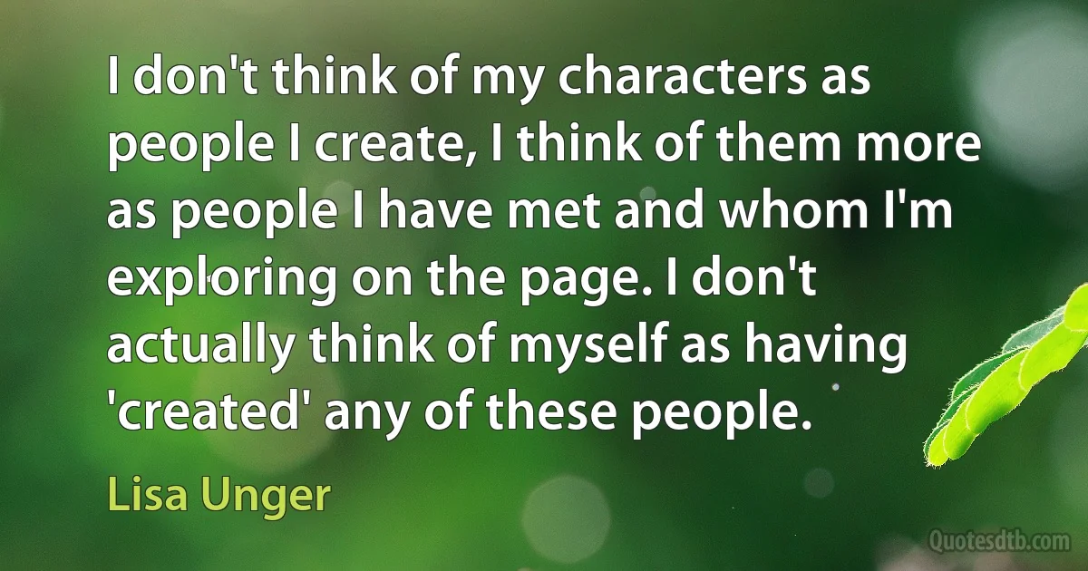 I don't think of my characters as people I create, I think of them more as people I have met and whom I'm exploring on the page. I don't actually think of myself as having 'created' any of these people. (Lisa Unger)