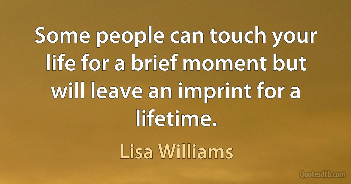 Some people can touch your life for a brief moment but will leave an imprint for a lifetime. (Lisa Williams)