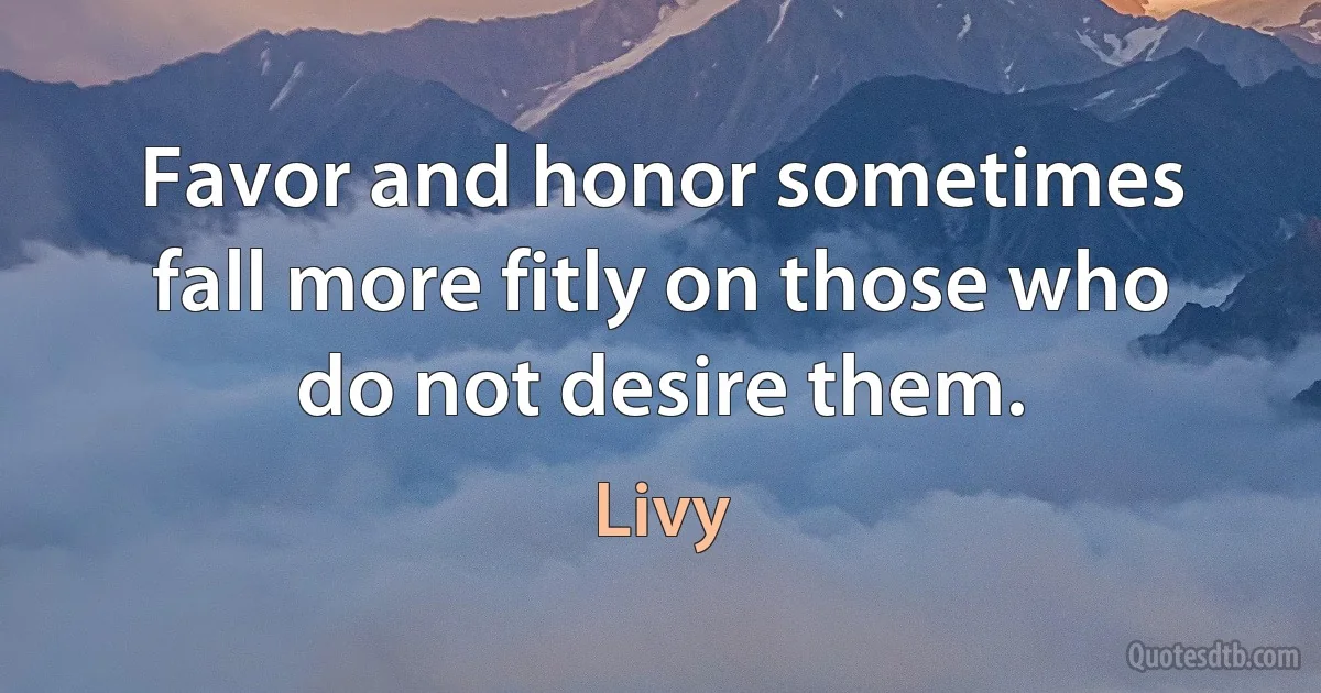 Favor and honor sometimes fall more fitly on those who do not desire them. (Livy)