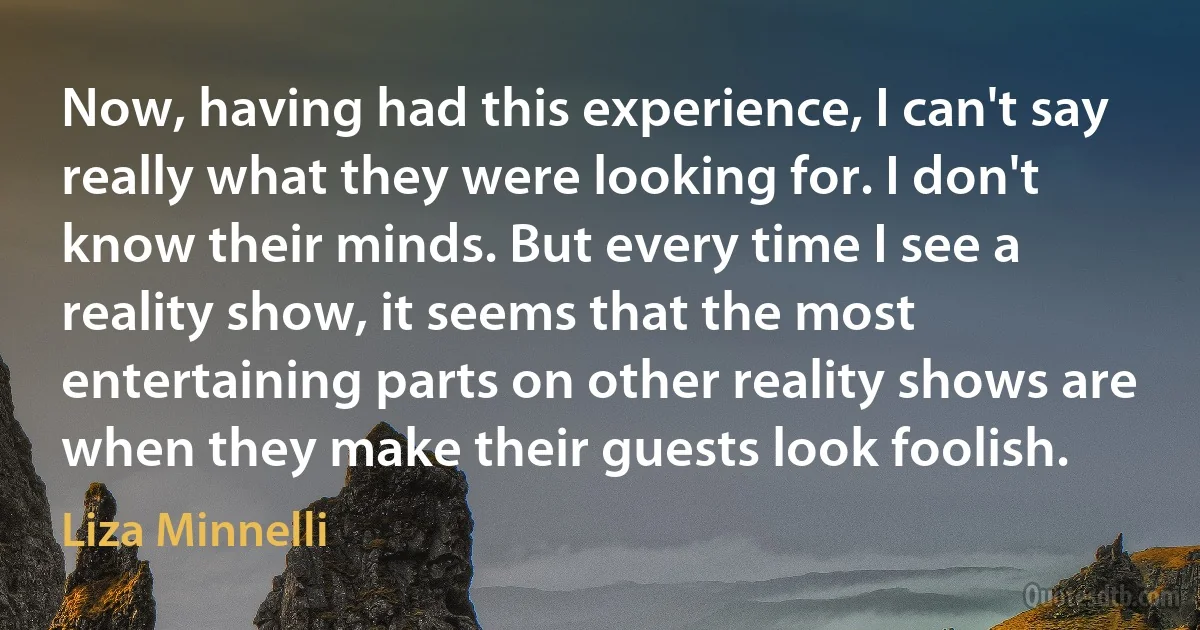 Now, having had this experience, I can't say really what they were looking for. I don't know their minds. But every time I see a reality show, it seems that the most entertaining parts on other reality shows are when they make their guests look foolish. (Liza Minnelli)