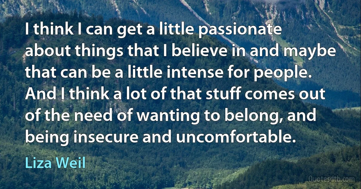 I think I can get a little passionate about things that I believe in and maybe that can be a little intense for people. And I think a lot of that stuff comes out of the need of wanting to belong, and being insecure and uncomfortable. (Liza Weil)