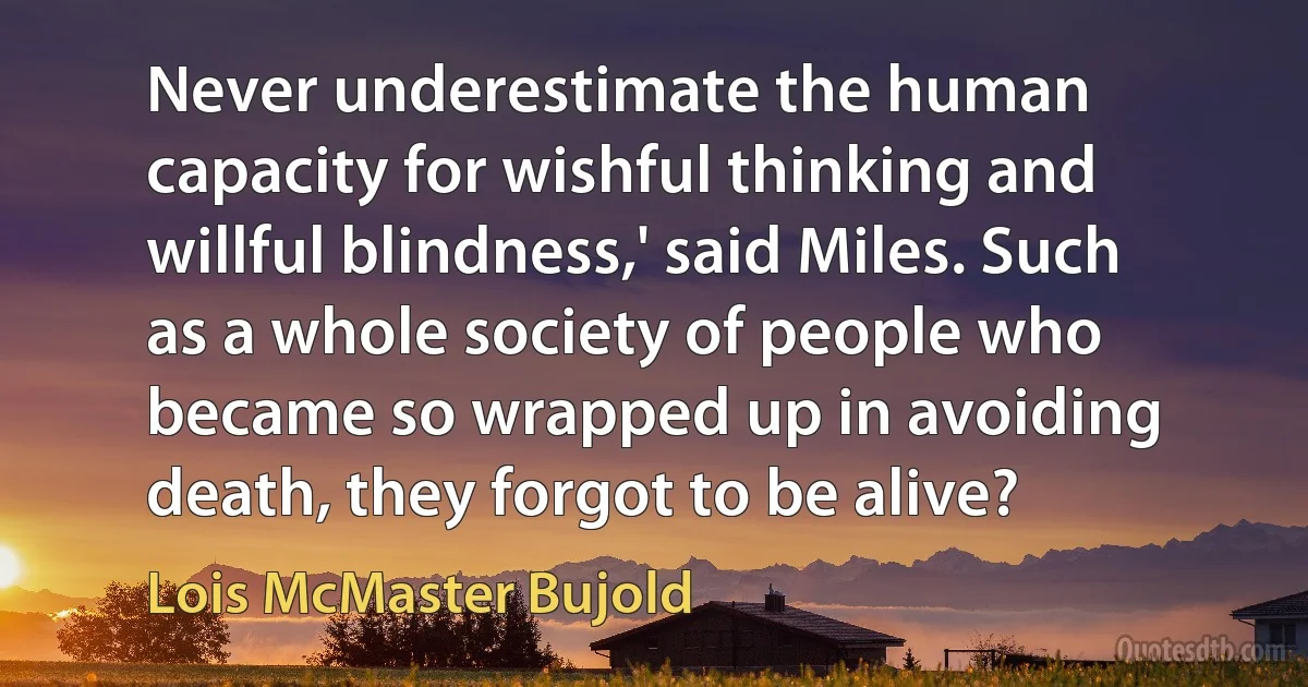 Never underestimate the human capacity for wishful thinking and willful blindness,' said Miles. Such as a whole society of people who became so wrapped up in avoiding death, they forgot to be alive? (Lois McMaster Bujold)