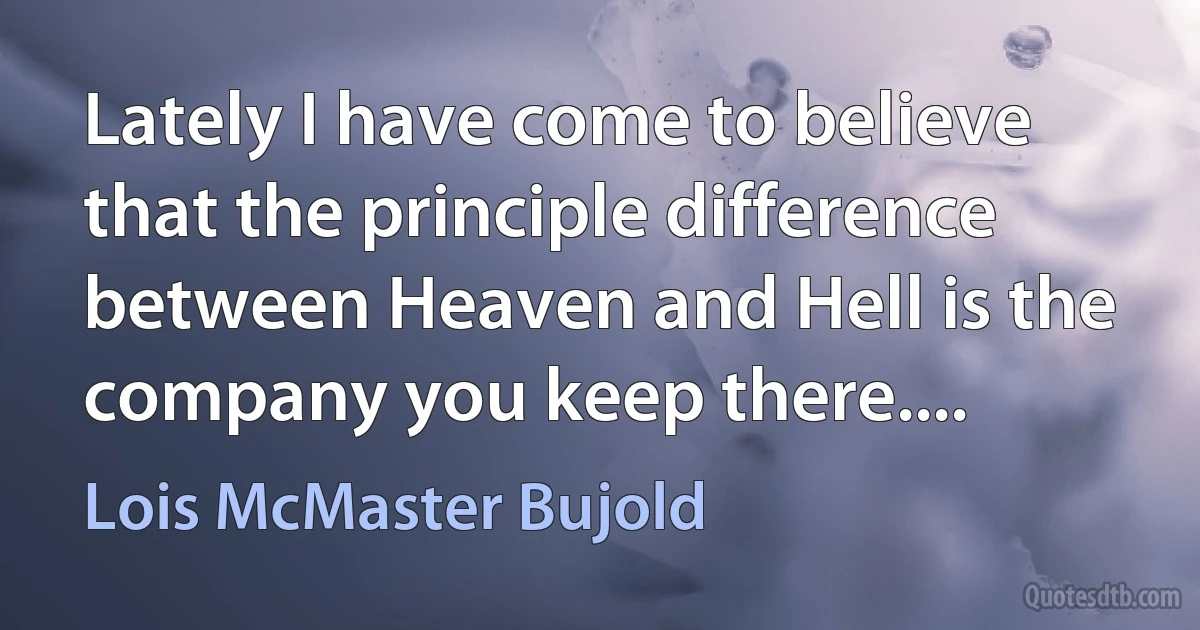 Lately I have come to believe that the principle difference between Heaven and Hell is the company you keep there.... (Lois McMaster Bujold)