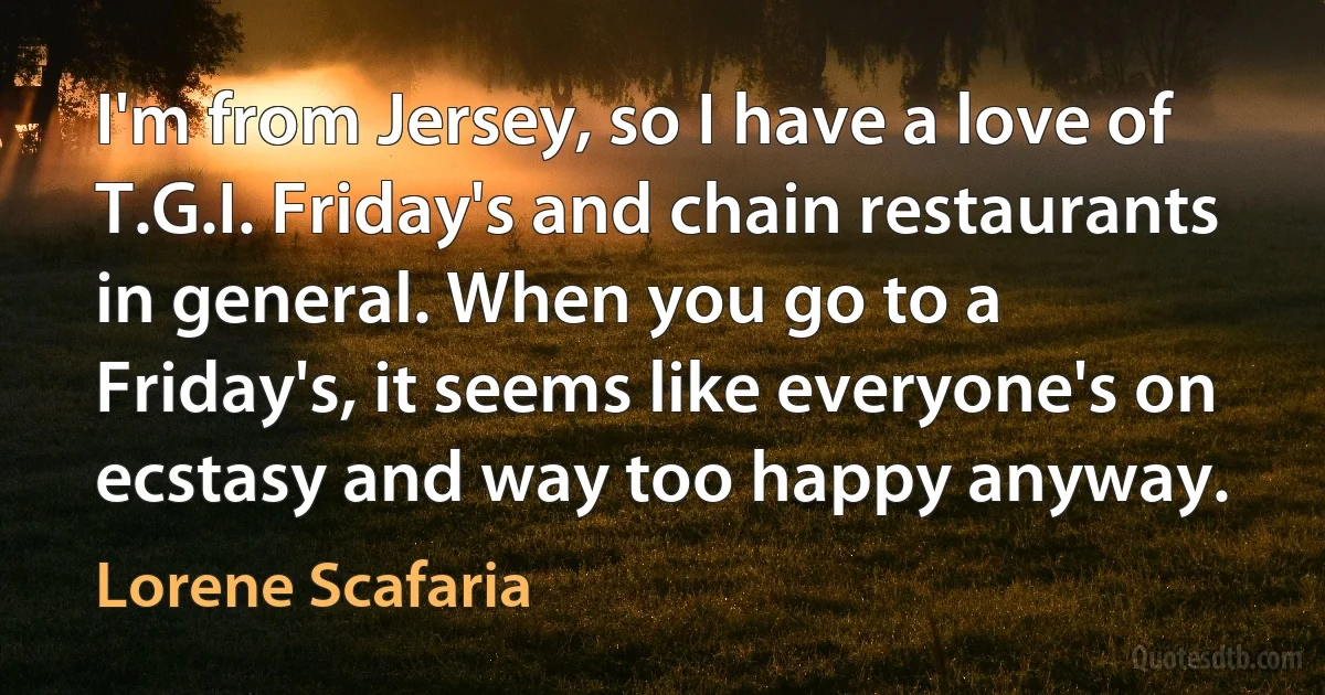 I'm from Jersey, so I have a love of T.G.I. Friday's and chain restaurants in general. When you go to a Friday's, it seems like everyone's on ecstasy and way too happy anyway. (Lorene Scafaria)