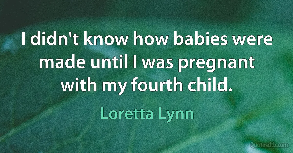 I didn't know how babies were made until I was pregnant with my fourth child. (Loretta Lynn)