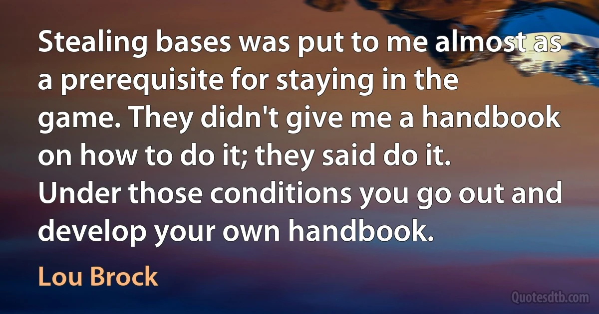 Stealing bases was put to me almost as a prerequisite for staying in the game. They didn't give me a handbook on how to do it; they said do it. Under those conditions you go out and develop your own handbook. (Lou Brock)